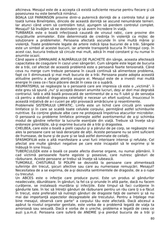 altcineva. Mesajul este de a accepta că există suficiente resurse pentru fiecare şi că 
posesiunea nu este benefică nimănui. 
BOALA LUI PARKINSON provine dintr-o puternică dorinţă de a controla totul şi pe 
toată lumea Bineînţeles, dincolo de această dorinţă se ascund nenumărate temeri. 
Iar atunci când vrem să controlăm totul, ajungem să pierdem controlul complet. 
Mesajul? Să învăţăm să ne destindem şi să avem încredere în viaţă. 
TURBAREA este o boală infecţioasă cauzată de virusul rabic, care provine din 
muşcăturile animalelor. Este determinată de credinţa în violenţă ca mijloc de 
soluţionare a problemelor. Persoana afectată ascunde în sine multă mânie şi 
violenţă. Toate problemele legate de artere indică lipsa bucuriei de a trăi. Sângele 
este un simbol al acestei bucurii, iar arterele transportă bucuria îh întregul corp. în 
acest caz, bucuria trebuie să circule mai mult, adică în mod constant şi nu numai în 
anumite ocazii. 
Când apare o DIMINUARE A NUMĂRULUI DE PLACHETE din sânge, aceasta afectează 
capacitatea de coagulare în cazul unei sângerări. Cum sângele este legat de bucuria 
de a trăi, cel afectat de această problemă este o persoană foarte tensionată. Când 
ceva nu merge cum trebuie persoana în cauză continuă să alimenteze problema, 
fapt ce îi diminuează şi mai mult bucuria de a trăi. Persoana poate adopta această 
atitudine pentru a atrage atenţia asupra ei. Mesajul este de a investi mai multă 
energie în ceea ce-i face plăcere decât în ceea ce o supără. 
REUMATISMUL se regăseşte la o persoană care are impresia că este o „victimă". îi 
este greu să spună „nu" şi acceptă deseori anumite lucruri, deşi ar dori mai degrabă 
contrariul. Iată o altă boală provocată de sentimentul de a nu fi iubit şi de senzaţia 
că pentru a dobândi dragostea celorlalţi e necesar un efort susţinut. Insuccesul în 
această iniţiativă de a-i cuceri pe alţii provoacă amărăciune şi resentimente. 
Problemele SISTEMULUI LIMFATIC. Limfa este un lichid care circulă prin vasele 
limfatice şi în care se scaldă toate celulele corpului, permiţând astfel schimburile 
nutritive. Ea conţine globule albe care ne protejează împotriva atacurilor microbilor. 
O persoană cu probleme limfatice primeşte astfel avertismentul de a-şi schimba 
modul de gândire referitor la lucrurile esenţiale din viaţă. Trebuie să înveţe să-şi 
ordoneze priorităţile, să-şi exprime bucuria de a trăi şi dragostea. 
CHELBEA, care este o boală a pielii capului şi a părului de pe corp, se regăseşte mai 
ales la persoane care se lasă deranjate de alţii. Aceste persoane nu se simt suficient 
de frumoase, de bune şi de pure şi se lasă astfel dominate de ceilalţi. 
SPASMOFILIA este o altă manifestare a unei furii interioare intense şi refulate. Cel 
afectat are multe gânduri negative pe care este incapabil să le exprime şi le 
înăbuşă în sine însuşi. 
TUBERCULOZA este o boală ce poate afecta diverse organe, nu numai plămânii. îi 
cad victimă persoanele foarte egoiste şi posesive, care nutresc gânduri de 
răzbunare. Aceste persoane ar trebui să înveţe să iubească. 
TUMORILE, CHISTURILE SI POLIPII se dezvoltă la persoane care alimentează 
suferinţe din trecut, şocuri afective sau care au numeroase remuşcări. Mesajul? 
Necesitatea de a se exprima, de a-şi dezvolta sentimentele de dragoste, de a o rupe 
cu trecutul. 
Un ABCES este o infecţie care produce puroi. Este un produs al gândurilor 
neadecvate, dăunătoare. în gânduri, la fel ca şi oriunde în altă parte, dacă nu facem 
curăţenie, se instalează murdăria şi infecţiile. Este timpul să faci curăţenie în 
gândurile tale. în loc să întreţii gânduri de răzbunare pentru un rău care ţi s-a făcut 
în trecut, este preferabil să nutreşti gânduri de dragoste faţă de oameni şi să nu 
mai dai importanţă aspectelor dezagreabile ale trecutului. Pentru a înţelege mai 
bine mesajul, observă care parte" a corpului tău este afectată. Dacă abcesul a 
apărut la nivelul organelor genitale, este vorba de o problemă legată de viaţa ta 
amoroasă sau sexuală. Dacă e vorba de o ureche, problema e legată de ceea ce 
auzi ş.a.m.d. Persoana care suferă de ANEMIE şi-a pierdut bucuria de a trăi şi 
80 
 