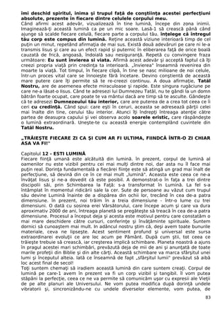 îmi deschid spiritul, inima şi trupul faţă de conştiinţa acestei perfecţiuni 
absolute, prezente în fiecare dintre celulele corpului meu. 
Când afirmi acest adevăr, vizualizează în tine lumină, începe din zona inimii. 
Imaginează-ţi această lumină ca pe un mic soare. Lasă-1 să crească până când 
ajunge să scalde fiecare celulă, fiecare parte a corpului tău. înţelege că întregul 
tău corp este compus din lumină. Reţine această viziune interioară timp de cel 
puţin un minut, repetând afirmaţia de mai sus. Există două adevăruri pe care ni le-a 
transmis Iisus şi care au un efect rapid şi puternic în eliberarea faţă de orice boală 
cauzată de frică, angoasă, îndoială sau nesiguranţă. Repetă cu convingere fraza 
următoare: Eu sunt învierea si viata. Afirmă acest adevăr şi acceptă faptul că îţi 
creezi propria viaţă prin credinţa ta interioară. „învierea" înseamnă revenirea din 
moarte la viaţă. Tot timpul, în fiecare clipă, în tine se nasc milioane de noi celule, 
într-un proces vital care se înnoieşte fără încetare. Devino conştientă de această 
mare putere care îţi permite să te re-creezi continuu. A doua afirmaţie, Tatăl 
Nostru, are de asemenea efecte miraculoase şi rapide. Este singura rugăciune pe 
care ne-a lăsat-o Iisus. Când te adresezi lui Dumnezeu Tatăl, nu te gândi la un domn 
bătrân foarte ocupat, care poate te va mântui dacă are timp să te asculte. Gândeşte 
că te adresezi Dumnezeului tău interior, care are puterea de a crea tot ceea ce îi 
ceri cu credinţă. Când spui: care eşti în ceruri, aceasta se adresează părţii celei 
mai înalte din tine, cerului tău interior. Atunci îţi îndrepţi întreaga atenţie către 
partea de deasupra capului şi vei observa acolo soarele eristic, care răspândeşte 
o lumină extraordinară. Uneşte-te cu această energie contemplând cuvintele din 
Tatăl Nostru. 
„TRĂIEŞTE FIECARE ZI CA ŞI CUM AR FI ULTIMA, FIINDCĂ ÎNTR-O ZI CHIAR 
ASA VA FI!" 
Capitolul 12 - ESTI LUMINĂ 
Fiecare fiinţă umană este alcătuită din lumină. în prezent, corpul de lumină al 
oamenilor nu este vizibil pentru cei mai mulţi dintre noi, dar asta nu îl face mai 
puţin real. Dorinţa fundamentală a fiecărei fiinţe este să atingă un grad mai înalt de 
perfecţiune, să devină din ce în ce mai mult „lumină". Aceasta este ceea ce ne-a 
învăţat Iisus şi ne-a dovedit că este posibil. A demonstrat-o în faţa a trei dintre 
discipolii săi, prin Schimbarea la Faţă: s-a transformat în Lumină. La fel s-a 
întâmplat în momentul ridicării sale la cer. Sute de persoane au văzut cum trupul 
său devine Lumină înainte de a dispărea din ochii lor, trecând în cea de-a patra 
dimensiune. în prezent, noi trăim în a treia dimensiune - într-o lume cu trei 
dimensiuni. O dată cu sosirea erei Vărsătorului, care începe acum şi care va dura 
aproximativ 2000 de ani, întreaga planetă se pregăteşte să treacă în cea de-a patra 
dimensiune. Procesul a început deja şi acesta este motivul pentru care constatăm o 
mai mare deschidere către cursuri, conferinţe şi învăţăminte spirituale. Suntem 
dornici să cunoaştem mai mult. In adâncul nostru ştim că, deşi avem toate bunurile 
materiale, ceva ne lipseşte. Acest sentiment profund şi universal este sursa 
extraordinarei evoluţii ce are loc acum pe Pământ. După cum ştii, tot ceea ce 
trăieşte trebuie să crească, iar creşterea implică schimbare. Planeta noastră a ajuns 
în pragul acestei mari schimbări, prevăzută deja de mii de ani şi anunţată de toate 
marile profeţii din Biblie şi din alte cărţi. Această schimbare va marca sfârşitul unei 
lumi şi începutul alteia. Iată ce înseamnă de fapt „sfârşitul lumii" prevăzut să aibă 
loc acest final de secol! 
Toţi suntem chemaţi să iradiem această lumină din care suntem creaţi. Corpul de 
lumină pe care-1 avem în prezent va fi un corp vizibil şi tangibil. îl vom putea 
stăpâni la perfecţie, ceea ce ne va permite să comunicăm uşor cu expresii ale Vieţii 
de pe alte planuri ale Universului. Ne vom putea modifica după dorinţă undele 
vibratorii şi, sincronizându-ne cu undele diverselor elemente, vom putea, de 
83 
 