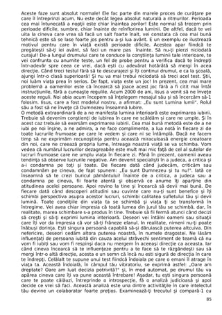 Aceste faze sunt absolut normale! Ele fac parte din marele proces de curăţare pe 
care îl întreprinzi acum. Nu este decât legea absolut naturală a ritmurilor. Perioada 
cea mai întunecată a nopţii este chiar înaintea zorilor! Este normal să trecem prin 
perioade dificile, sumbre, chiar înainte de reînflorirea luminii. De altfel, dacă te vei 
uita la cineva care vrea să facă un salt foarte înalt, vei constata că cea mai bună 
tehnică este să se lase foarte jos pentru a-şi lua avânt. E un exemplu ce ilustrează 
motivul pentru care în viaţă există perioade dificile. Acestea apar fiindcă te 
pregăteşti să-ţi iei avânt, să faci un mare pas înainte. Să nu-ţi pierzi niciodată 
curajul! De-a lungul drumului care te conduce la conştiinţa luminii tale interioare, te 
vei confrunta cu anumite teste, un fel de probe pentru a verifica dacă te îndrepţi 
într-adevăr spre ceea ce vrei, dacă eşti cu adevărat hotărâtă să mergi în acea 
direcţie. Când treci testul fără să te descurajezi şi îţi continui drumul, e ca la şcoală, 
ajungi într-o clasă superioară! Şi nu va mai trebui niciodată să treci acel test. Ştii, 
noi luăm viaţa prea în serios. De fapt, viaţa este un joc! In prezent, cea mai mare 
problemă a oamenilor este că încearcă să joace acest joc fără a fi citit mai întâi 
instrucţiunile, fără a cunoaşte regulile. Acum 2000 de ani, Iisus a venit să ne înveţe 
aceste reguli. Noi abia acum începem să înţelegem mesajul său şi să încercăm să-1 
folosim. Iisus, care a fost modelul nostru, a afirmat: „Eu sunt Lumina lumii". Rolul 
său a fost să ne înveţe că Dumnezeu înseamnă Iubire. 
O metodă extraordinară de a ne manifesta lumina interioară este exprimarea iubirii. 
Trebuie să devenim conştienţi de iubirea în care ne scăldăm şi care ne umple. Şi în 
acest caz trebuie să exersăm exprimarea iubirii. Cea mai bună metodă este de a ne 
iubi pe noi înşine, a ne admira, a ne face complimente, a lua notă în fiecare zi de 
toate lucrurile frumoase pe care le vedem şi care ni se întâmplă. Dacă ne facem 
timp să ne exprimăm recunoştinţa pentru această miraculoasă energie creatoare 
din noi, care ne creează propria lume, întreaga noastră viaţă se va schimba. Vom 
vedea că numărul lucrurilor dezagreabile este mult mai mic faţă de cel al sutelor de 
lucruri frumoase care ne umplu viaţa în fiecare zi. Până în prezent, oamenii aveau 
tendinţa să observe lucrurile negative. Am devenit specialişti în a judeca, a critica şi 
a-i condamna pe toţi şi toate. De fiecare dată când judecăm, criticăm sau 
condamnăm pe cineva, de fapt spunem: „Eu sunt Dumnezeu şi tu nu!". Iată ce 
înseamnă să te crezi buricul pământului! înainte de a critica, a judeca sau a 
condamna pe cineva, fii foarte atentă şi observă ce anume îţi aparţine din 
atitudinea acelei persoane. Apoi revino la tine şi încearcă să devii mai bună. De 
fiecare dată când descoperi atitudini sau cuvinte care nu-ţi sunt benefice şi îţi 
schimbi perspectiva asupra acestor lucruri, schimbi calitatea sufletului tău şi devii 
lumină. Toate condiţiile din viaţa ta se schimbă şi viaţa ţi se transformă în 
întregime. Vei avea chiar impresia că toată lumea din jurul tău se schimbă, dar, în 
realitate, marea schimbare s-a produs în tine. Trebuie să fii fermă atunci când decizi 
să creşti şi să-ţi exprimi lumina interioară. Deseori vei întâlni oameni sau situaţii 
care îţi vor da impresia că vor să-ţi frâneze elanul. In realitate, nimeni nu-ţi poate 
înăbuşi dorinţa. Eşti singura persoană capabilă să-şi dăruiască puterea altcuiva. Din 
nefericire, deseori cedăm altora puterea noastră, în numele dragostei. Ne lăsăm 
influenţaţi de persoana iubită din cauza acelui străvechi sentiment de teamă că nu 
vom fi iubiţi sau vom fi respinşi daca nu mergem în aceeaşi direcţie ca aceasta. Iar 
când cineva încearcă să te influenţeze pentru a te face să te răzgândeşti sau să 
mergi într-o altă direcţie, acesta e un semn că încă nu esti sigură de direcţia în care 
te îndrepţi. Celălalt te supune unui test fiindcă îndoiala pe care o emani îl atrage în 
viaţa ta. Această îndoială, în câmpul tău vibratoriu, se exprimă astfel: „Oare am 
dreptate? Oare am luat decizia potrivită?" şi, în mod automat, pe drumul tău va 
apărea cineva care îţi va pune această întrebare! Aşadar, tu eşti singura persoană 
care te poate călăuzi, întreprinde o introspecţie, fă o analiză judicioasă şi apoi 
decide ce vrei să faci. Această analiză este una dintre activităţile în care intelectul 
tău devine un colaborator foarte preţios. Examinează-ţi trecutul şi compară-1 cu 
85 
 