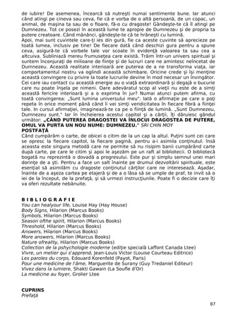 de iubire! De asemenea, încearcă să nutreşti numai sentimente bune. Iar atunci 
când atingi pe cineva sau ceva, fie că e vorba de o altă persoană, de un copac, un 
animal, de maşina ta sau de o floare, fă-o cu dragoste! Gândeşte-te că îl atingi pe 
Dumnezeu. Tot ce posezi în această lume te apropie de Dumnezeu şi de propria ta 
putere creatoare. Când mănânci, gândeşte-te că te hrăneşti cu lumină. 
Apoi, mai sunt cuvintele care-ţi ies din gură, fie ca aceste cuvinte să aprecieze pe 
toată lumea, inclusiv pe tine! De fiecare dată când deschizi gura pentru a spune 
ceva, asigură-te că vorbele tale vor scoate în evidenţă valoarea ta sau cea a 
altcuiva. Subliniază mereu frumuseţea care există. Trăim într-un univers spiritual şi 
suntem înconjuraţi de milioane de fiinţe şi de lucruri care ne amintesc neîncetat de 
Dumnezeu. Această realitate interioară are puterea de a ne transforma viaţa, iar 
comportamentul nostru va oglindi această schimbare. Oricine crede şi îşi menţine 
această convingere cu privire la toate lucrurile devine în mod necesar un învingător. 
Cei care iau contact cu această energie au o viaţă extraordinară şi degajă o bucurie 
care nu poate înşela pe nimeni. Oare adevăratul scop al vieţii nu este de a simţi 
această fericire interioară şi a o exprima în jur? Numai atunci putem afirma, cu 
toată convingerea: „Sunt lumina universului meu". Iată o afirmaţie pe care o poţi 
repeta în orice moment până când îi vei simţi veridicitatea în fiecare fibră a fiinţei 
tale. In cursul afirmaţiei, imaginează-te ca pe o fiinţă de lumină. „Sunt Dumnezeu, 
Dumnezeu sunt." Iar în încheierea acestui capitol şi a cărţii, îţi dăruiesc gândul 
următor: „CÂND PUTEREA DRAGOSTEI VA ÎNLOCUI DRAGOSTEA DE PUTERE, 
OMUL VA PURTA UN NOU NUME: DUMNEZEU." SRI CHIN MOY 
POSTFAŢĂ 
Când cumpărăm o carte, de obicei o citim de la un cap la altul. Puţini sunt cei care 
se opresc la fiecare capitol, la fiecare pagină, pentru a-i asimila conţinutul. însă 
aceasta este singura metodă care ne permite să nu risipim banii cumpărând carte 
după carte, pe care le citim şi apoi le aşezăm pe un raft al bibliotecii. O bibliotecă 
bogată nu reprezintă o dovadă a progresului. Este pur şi simplu semnul unei mari 
dorinţe de a şti. Pentru a face un salt înainte pe drumul dezvoltării spirituale, este 
esenţial să asimilăm cu dragoste conţinutul cărţilor care ne interesează. Aşadar, 
înainte de a aşeza cartea pe etajeră şi de a o lăsa să se umple de praf, te invit să o 
iei de la început, de la prefaţă, şi să urmezi instrucţiunile. Poate fi o decizie care îţi 
va oferi rezultate nebănuite. 
B I B L I O G R A F I E 
You can healyour life, Louise Hay (Hay House) 
Body Signs, Hilarion (Marcus Books) 
Symbols, Hilarion (Marcus Books) 
Season ofthe spirit, Hilarion (Marcus Books) 
Threshold, Hilarion (Marcus Books) 
Answers, Hilarion (Marcus Books) 
More answers, Hilarion (Marcus Books) 
Nature ofreality, Hilarion (Marcus Books) 
Collection de la pshychologie moderne (ediţie specială Laffont Canada Ltee) 
Vivre, un metier qui s'apprend, Jean-Louis Victor (Louise Courteau Editrice) 
Les paroles du corps, Edouard Korenfeld (Payot, Paris) 
Pour une medicine de l'âme, Marguerite de Surany (Guy Tredaniel Editeur) 
Vivez dans la lumiere, Shakti Gawain (La Soufle d'Or) 
La medicine au foyer, Grolier Ltee 
CUPRINS 
Prefaţă 
87 
 