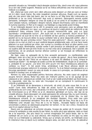 povestit situaţia sa, întreabă-l dacă doreşte ajutorul tău, dacă vrea să-i spui părerea 
ta şi să-i dai unele sugestii. Reacţia sa îţi va indica atitudinea cea mai bună pe care 
trebuie s-o adopţi. 
Ştii, sfatul pe care vrem să-1 dăm altcuiva este deseori un sfat pe care ar trebui 
să ni-l dăm nouă înşine. Nu este neapărat necesar altcuiva. După cum se spune: 
poţi să-i dai pisicii tale toţi banii, dar ce va face cu ei? Mai bine dă-i mâncarea sa 
preferată şi se va simţi minunat! Aşa sunt şi oamenii. Descoperă nevoia acelei 
persoane, vorbeşte-i despre ce vrea să audă şi se va simţi în al nouălea cer! Celui 
care iubeşte natura, vorbeşte-i despre natură, despre Dumnezeu care se manifestă 
în lumina soarelui, în flori şi în copaci; va înţelege cu siguranţă acest limbaj. 
Ţi se întâmplă deseori să te afli în preajma unei persoane care se plânge fără 
încetare şi, indiferent ce-i spui, va continua să ducă o viaţă plină de nefericire şi de 
probleme? Data viitoare când îţi va povesti nenorocirile sale, poţi s-o ajuţi 
spunându-i următoarele lucruri: „Am auzit tot ce mi-ai povestit. Acum mi-ar face 
mare plăcere să aud de la tine ce ai hotărât să faci pentru a rezolva problema". E 
posibil să nu se bucure deloc la auzul vorbelor tale şi să-ţi răspundă astfel: „Dar n-am 
de ales! Nu pot schimba nimic! Totul îmi este potrivnic!". Atunci, spune-i pur şi 
simplu că nu mai ai chef s-o auzi vorbind despre problemele sale, că ţi-ar face mare 
plăcere s-o auzi vorbind pe viitor, dar numai cu condiţia să facă un plan pentru a-şi 
rezolva situaţia. Bineînţeles, aceste vorbe îi pot provoca un adevărat şoc: poate se 
va supăra atât de tare pe tine încât nu va mai vrea să-ţi vorbească. Dar e posibil, de 
asemenea, să se producă tocmai efectul contrar şi să înceapă să reflecteze la 
comportarea sa. 
De fapt, ceea ce aşteaptă de la tine această persoană, cu nesfârşitele sale 
plângeri, este să o faci să se simtă bine cu vorbe de genul: „Nu-ţi face probleme! 
Nu-i chiar aşa de rău! Totul se va rezolva, o să vezi! Ai răbdare şi curaj, timpul le 
rezolvă pe toate!". Ea doreşte să audă cuvinte de îmbărbătare. După ce ai consolat-o, 
probabil îţi va spune: „Ce bine mă simt acum! îmi face întotdeauna plăcere să 
vorbesc cu tine!". în tot acest timp, amândouă n-aţi făcut altceva decât să 
transformaţi energia nefericirii în energie a fericirii. Tu ţi-ai folosit energia pentru a o 
încuraja spunându-i exact ce voia să audă. In ceea ce o priveşte, va continua să se 
învârtă în acelaşi cerc al nefericirii. 
Nimeni nu este responsabil pentru fericirea altcuiva. Nu este cazul să veghezi 
asupra fericirii altora. Rolul tău este să-i îndrumi pentru ca ei să ajungă să se 
iubească şi să-i iubească pe ceilalţi mai mult şi să-l vadă pretutindeni pe Dumnezeu. 
Cu siguranţă, rolul tău nu este să-i încurajezi să se complacă în continuare în 
criticile şi problemele lor. 
Ţi se întâmplă să te deranjeze o minciună, să simţi că este ceva fals în ce ai 
auzit? Care este atitudinea ta faţă de acest lucru? îţi asculţi interlocutorul 
prefăcându-te că îl crezi, dar criticându-l în forul tău interior? în acest caz, eşti la fel 
de mincinoasă ca şi el! Minţi ca şi el, deoarece gândeşti un lucru, dar laşi să se 
creadă altceva. Dacă descoperi că unele persoane din anturajul tău nu sunt sincere, 
asta se întâmplă pentru ca tu să devii conştientă că, la rândul tău, nu eşti 
întotdeauna sinceră. Şi nu neapărat din răutate! Deseori, frica este cea care 
determină o asemenea atitudine: frica de a nu râde alţii de tine, frica de a nu fi la 
înălţimea unei situaţii sau frica de a nu te înşela... Acceptă faptul că lipsa de 
sinceritate a altora se datorează propriilor lor temeri. în loc să-i critici, încearcă să 
vezi în ei copilul căruia îi e frică. 
Dacă vrei cu adevărat să schimbi situaţia, începe de astăzi să fii sinceră. Când 
cineva îţi vorbeşte şi cele auzite îţi par false, nu ezita să-ţi spui părerea. Iată un mod 
de a te exprima: „Nu ştiu dacă nu cumva imaginaţia îmi joacă feste, dar tu îmi 
vorbeşti de un lucru şi eu aud altceva. Am impresia că ceea ce îmi spui nu este 
chiar ce s-a întâmplat cu adevărat. Vreau pur şi simplu să verific, se întâmplă ceva 
în interiorul meu şi dacă nu-ţi vorbesc despre asta, voi dori să te critic. Şi adevărul 
9 
 