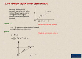 G. Bir Karmaşık Sayının Mutlak Değeri (Modülü)G. Bir Karmaşık Sayının Mutlak Değeri (Modülü)
Karmaşık düzlemde, bir
karmaşık sayıya karşılık gelen
noktanın başlangıç noktasına
uzaklığına mutlak değeri
(modülü) denir ve IzI şeklinde
gösterilir.
O
x
y
b
a
.z = a+bi
IzI
IzI 22
ba +=
Örnek ...13 Örneği görmek için tıklayın
z = 4 + 3i sayısının mutlak değerini bularak
karmaşık düzlemde gösterelim.
Çözüm
Çözümü görmek için tıklayın
.534
34
22
tirz
iz
=+=⇒
+=
y
O
x
3
4
.z = 4+3i
IzI=5
Ana Menü
 