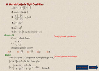 H. Mutlak Değerle İlgili ÖzelliklerH. Mutlak Değerle İlgili Özellikler
212121
2
2
2
1
2
1
2121
.
0,
..
zzzzzz
zzz
zz
z
z
z
z
z
zzzz
zzzz
nn
+≤±≤−
=
=
≠=
=
−==−=
6.
5.
4.
3.
2.
1.
Örnek ...14
Örneği görmek için tıklayın
Çözüm
Çözümü görmek için tıklayın
kaçtır?göreolduğuna
23
23
üzere,olmak12
z
i
i
z
i
−−
+−
=
−=
.1
23
23
23
23
göre,Bunadir.2323
için,olduğueşleniğisayısının23sayısı23
dir
i
i
i
i
z
ii
i--i
=
−−
+−
=
−−
+−
=
−−=+−
+−
Cevap A
A) 1 B) C) D) 2 E) 52 3
Ana Menü leriİ
 