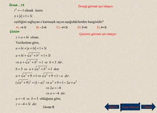 Örnek ...15 Örneği görmek için tıklayın
?hangisidirerdenaşağıdakilsayısıkarmaşıkzsağlayaneşitliğini
31zz
üzereolmak12
i
i
+=+
−=
A) –4-3i B) –3-4i C) –4+3i D) 3+4i E) 4+3i
Çözüm
Çözümü görmek için tıklayın
.34
göre,olduğuna34
.4
82
219)1()9(
.1919
13
.31
31
31
göre,eVerilenler
olsun.
22222
22
22
22
22
diriz
bvea
türa
a
aaaaa
dıraaaa
denbaaveb
türbvebaa
ibabia
ibiabia
biaz
+−=
=−=
−=⇒
−=⇒
+−=+⇒−=+
−=+⇒=++
=++=
==++⇒
+=+++
+=+++
+=
Cevap C Geri Ana Menü leriİ
 