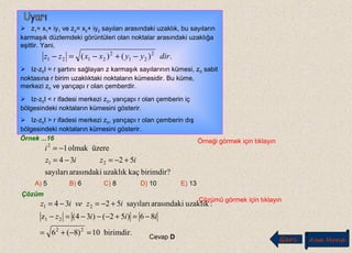  z1= x1+ iy1 ve z2= x2+ iy2 sayıları arasındaki uzaklık, bu sayıların
karmaşık düzlemdeki görüntüleri olan noktalar arasındaki uzaklığa
eşittir. Yani,
 Iz-z0I = r şartını sağlayan z karmaşık sayılarının kümesi, z0 sabit
noktasına r birim uzaklıktaki noktaların kümesidir. Bu küme,
merkezi z0 ve yarıçapı r olan çemberdir.
 Iz-z0I < r ifadesi merkezi z0, yarıçapı r olan çemberin iç
bölgesindeki noktaların kümesini gösterir.
 Iz-z0I > r ifadesi merkezi z0, yarıçapı r olan çemberin dış
bölgesindeki noktaların kümesini gösterir.
.)()( 2
21
2
2121 diryyxxzz −+−=−
Örnek ...16 Örneği görmek için tıklayın
birimdir?kaçuzaklıkarasındakisayıları
5234
üzereolmak1
21
2
iziz
i
+−=−=
−=
A) 5 B) 6 C) 8 D) 10 E) 13
Çözüm
Çözümü görmek için tıklayın
birimdir.10)8(6
86)52()34(z
:uzaklıkarasındakisayıları5234
22
21
21
=−+=
−=+−−−=−
+−=−=
iiiz
izveiz
Cevap D Geri Ana Menü
 