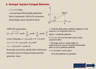 A. Karmaşık Sayıların Kutupsal GösterimiA. Karmaşık Sayıların Kutupsal Gösterimi
olsun.ölçümüaçınınuoluşturduğ
eksenininOxileOM.noktasıdırb)M(a,
görüntüsüdüzlemdekikarmaşıknin
olsun.
θ
z
biaz +=
O
x
y
b
a
.M(a,b)
IzI
θ H
( )
denir.gösterimi
trik)(trigonomekutupsalsayınınkarmaşık
edilmesineifadeşekildebusayınınKarmaşık
.sin.cos
sin..cos.
sin.cos.Buradan,yazılır.
b
tan,
z
a
cos,
z
b
sin,
,üçgenindendikOHM
22
dırizz
zizbiaz
zbveza
a
baz
θθ
θθ
θθ
θθθ
+=⇒
+=+=⇒
==
===+=
 Yukarıda ifade edilen eşitlikleri sağlayan θ reel
sayısına z nin argümenti denir ve
arg(z) = θ şeklinde gösterilir.
0 ≤ θ ≤ 2π ise θ ya karmaşık sayının esas
argümenti denir.
 Karmaşık sayının mutlak değer ve
argümentine bu sayının kutupsal koordinatları
denir ve (IzI,θ) şeklinde gösterilir.
 z= IzI.(cosθ +i.sinθ) sayısı
z=IzI.cisθ şeklinde de yazılabilir.
Ana Menü leriİ
 