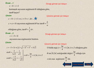 Örnek ...1 Örneği görmek için tıklayın
kaçtır?tan
göre,olduğunaargümentisayısınınkarmaşık
14
θ
θ
=−− iz
Çözüm Çözümü görmek için tıklayın
.
5
1
tangöre,olduğuna
taniseargümentisayısının
...514
tir
a
b
biaz
diriziz
=
=+=
+=⇒=−−
θ
θθ
Örnek ...2
Örneği görmek için tıklayın
bulalım.iargümentinesassayısının
33 iz +−=
Çözüm
Çözümü görmek için tıklayın
( )
Zkk
ziz
∈+=⇒







−=
−
=
==
=+−=⇒+−=
,2.
4
3
2
1
23
3
cos
2
1
23
3
sin
233333 22
π
π
θ
θ
θ
[ )
tür.
4
3
argümentiesasninz
içinolduğu
4
3
değerikiaralığında0,2nın
göreolduğuna,2.
4
3
)arg(haldeO
π
π
πθ
π
π
Zkkz ∈+=
Geri Ana Menü leriİ
 