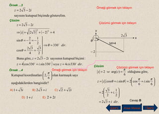 Örnek ...3
Örneği görmek için tıklayın
.gösterelimbiçimdekutupsalsayısını
232 iz −=
Çözüm
Çözümü görmek için tıklayın
( ) ( )
( ) .3304330sin.330cos4
:biçimikutupsalsayısının232göre,Buna
.330
2
3
4
32
cos
2
1
4
2
sin
4232
232
22
dirciszveyaiz
iz
dir
z
iz


=+=
−=
=⇒






==
−=−=
=−+=⇒
−=
θ
θ
θ
Örnek ...4 Örneği görmek için tıklayın
?hangisidirerdenaşağıdakil
sayıkarmaşıkolan
6
,2arıkoordinatlKutupsal 




 π
A) B) C)i31+ i+32 i22 +
D) E)i+1 i22 +
Çözüm Çözümü görmek için tıklayın
( )
.32
2
1
.
2
3
2
6
sin.
6
cos2sin.cos.
göre,olduğuna
6
)arg(2
diri
i
iizz
zvez
+=








+=






+=+=
==
ππ
θθ
π
Cevap B
Geri Ana Menü leriİ
IzI=4
32
2−
x
y
θ
 