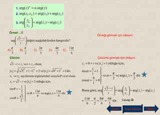 Örnek ...5
Örneği görmek için tıklayın
?hangisidirerdenaşağıdakildeğeri






 −
i
i3
arg
A) B) C) D) E)
3
π
2
π
3
2π
3
4π
6
11π
Çözüm Çözümü görmek için tıklayın
1.
2.
3. )arg()arg(arg
)arg()arg().arg(
)arg(.)arg(
21
2
1
2121
zz
z
z
zzzz
znz n
−=





+=
=
Cevap D
( ) ( )
tür.
3
arggöre,Buna
dir.arg(zve
için,olduğuzve
2
2
3
4
6
8
26
11
argargarg
2
)
2
0
1
0
cos
1
1
1
sin
10
21
2
1
2
ππππ
ππ
α
α
α
==−=
−=





=






 −
==⇒






==
==
=+=
zz
z
z
i
i
iz
Geri Ana Menü leriİ
( ) ( )
dır.
6
11
)arg(zve
6
11
2
3
cos
2
1
sin
için,olduğu2zve3z
olsun.vesıraylariargümentlensayılarınızvez
dir.110zve213z
olsun.ive3
1
11
21
22
2
22
1
21
ππ
θ
θ
θ
αθ
==⇒






=
−=
=−=
=+==−+=
==−
i
zzi
 