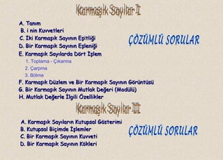 A. TanımA. Tanım
B.B. i nin Kuvvetlerii nin Kuvvetleri
C.C. İki Karmaşık Sayının Eşitliğiİki Karmaşık Sayının Eşitliği
1. Toplama - Çıkarma
2. Çarpma
3. Bölme
A. Karmaşık Sayıların Kutupsal GösterimiA. Karmaşık Sayıların Kutupsal Gösterimi
D. Bir Karmaşık Sayının EşleniğiD. Bir Karmaşık Sayının Eşleniği
E. Karmaşık Sayılarda Dört İşlemE. Karmaşık Sayılarda Dört İşlem
G. Bir Karmaşık Sayının Mutlak Değeri (Modülü)G. Bir Karmaşık Sayının Mutlak Değeri (Modülü)
H. Mutlak Değerle İlgili ÖzelliklerH. Mutlak Değerle İlgili Özellikler
B. Kutupsal Biçimde İşlemlerB. Kutupsal Biçimde İşlemler
C. Bir Karmaşık Sayının KuvvetiC. Bir Karmaşık Sayının Kuvveti
D. Bir Karmaşık Sayının KökleriD. Bir Karmaşık Sayının Kökleri
F. Karmaşık Düzlem ve Bir Karmaşık Sayının GörüntüsüF. Karmaşık Düzlem ve Bir Karmaşık Sayının Görüntüsü
 