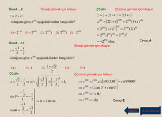 Örnek ...9 Örneği görmek için tıklayın
Örneği görmek için tıklayın
Çözümü görmek için tıklayın
Çözümü görmek için tıklayın
Çözüm
?hangisidirerdenaşağıdakilzgöre,olduğuna 100
iz 22 += ( )
( )[ ]
( )[ ]
olur.150
21505050100
50100502100
100100100100
2
.2.2.2
)2(212
)1(212
1222
−=
==
=+=
+=+=
+=⇒+=
ii
ii
iiz
iziz
Cevap A
A) B) C) D) E)
150
2− 100
2− i.2150
i.2100 150
2
Örnek ...10
?hangisidirerdenaşağıdakilzgöre,olduğuna 300
22
3 i
z −=
.330
2
3
1
2
3
cos
2
1
1
2
1
sin
,1
2
1
2
3
22
3
22
dir
z
i
z

=⇒








==
−=
−
=
=





−+





=⇒−=
θ
θ
θ
Çözüm
( )
[ ]
dir.1
.01
0sin0cos.1
99000330.300.1
300
300
300
300300
=⇒
+=⇒
+=⇒
==⇒
z
iz
iz
ciscisz


Cevap E
A) -i B) -1 C) D)i E)1
2
31 i+
Geri Ana Menü
 