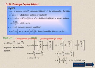 D. Bir Karmaşık Sayının KökleriD. Bir Karmaşık Sayının Kökleri
bulalım.
inikareköklersayısının
)
3
4
sin.
3
4
(cos16
ππ
iz +=
Örnek ...11 Örneği görmek için tıklayın
ve
)sin(cos
sincos
i
i
iw
322
3
2
3
2
4
2
3
4
2
3
4
160
+−=
+=




















+










=
ππ
ππ
bulunur.ii
i
iw
322
2
3
2
1
4
3
5
sin
3
5
cos4
2
3
4
sin
2
3
4
161
−=








−=






+=
























+












+=
ππ
π
π
π
π
Çözümü görmek için tıklayınÇözüm
Ana Menü leriİ
dır.içinkareköklerAyrıca,dir.ve
ikareköklersayısınınkarmaşık
:şunlardırsayılarısağlayandenklemini
r.sayılarıdıwsağlayanıbağıntısın
kökler,Buiz.göstereceğilekökleriniderecedenZn.(nsayısının
n
n
nn
n
ww
θ
π.cisrw
θ
.cisrw
θr.cisz
)...,(n,,;k
n
kπθ
cisr
wzwiçin)z,(rZnθ ver.cisz
zwzw
zbiaz
0110
1
22
1210
2
)
−=





+==
=
−=
+
==∈=
=⇔=
∈+=
+
+


 
