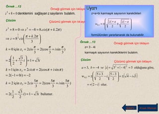 Örnek ...12
Örneği görmek için tıklayın
bulalım.sayılarınızsağlayandenklemini083
=+z
Çözüm Çözümü görmek için tıklayın
bulunur.31)
2
3
2
1
(2
)
3
5
sin
3
5
(cos2
3
5
2ziçin2
2)01(2
)sin(cos22ziçin1
31
2
3
2
1
2
)
3
sin
3
(cos2
3
2cisziçin0
3
2.
8
)2.(.8808
3
2
1
3
1
33
ii
icisk
i
icisk
ii
ik
k
cisz
kciszz
−=−=
+===
−=+−=
+===
+=








+=
+===





 +
=⇒
+=−=⇒=+
πππ
πππ
πππ
ππ
ππ
z=a+bi karmaşık sayısının karekökleri
formülünden yararlanarak da bulunabilir.









 −
±
+
±=
22
1,0
azaz
w
Örnek ...13 Örneği görmek için tıklayın
z= 3 - 4i
karmaşık sayısının kareköklerini bulalım.
Çözüm
Çözümü görmek için tıklayın
( )
( )
( ) olur.2
14
2
35
2
35
w
göre,olduğuna5434,3
0,1
22
i
ii
zveba
−+=
−±=






 −
−
+
±=
=−+=−==
Geri Ana Menü
 