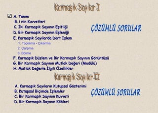 A. TanımA. Tanım
B.B. i nin Kuvvetlerii nin Kuvvetleri
C.C. İki Karmaşık Sayının Eşitliğiİki Karmaşık Sayının Eşitliği
1. Toplama - Çıkarma
2. Çarpma
3. Bölme
A. Karmaşık Sayıların Kutupsal GösterimiA. Karmaşık Sayıların Kutupsal Gösterimi
D. Bir Karmaşık Sayının EşleniğiD. Bir Karmaşık Sayının Eşleniği
E. Karmaşık Sayılarda Dört İşlemE. Karmaşık Sayılarda Dört İşlem
F. Karmaşık Düzlem ve Bir Karmaşık Sayının GörüntüsüF. Karmaşık Düzlem ve Bir Karmaşık Sayının Görüntüsü
G. Bir Karmaşık Sayının Mutlak Değeri (Modülü)G. Bir Karmaşık Sayının Mutlak Değeri (Modülü)
H. Mutlak Değerle İlgili ÖzelliklerH. Mutlak Değerle İlgili Özellikler
B. Kutupsal Biçimde İşlemlerB. Kutupsal Biçimde İşlemler
C. Bir Karmaşık Sayının KuvvetiC. Bir Karmaşık Sayının Kuvveti
D. Bir Karmaşık Sayının KökleriD. Bir Karmaşık Sayının Kökleri
 