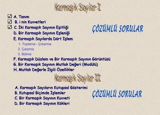 A. TanımA. Tanım
B.B. i nin Kuvvetlerii nin Kuvvetleri
C.C. İki Karmaşık Sayının Eşitliğiİki Karmaşık Sayının Eşitliği
1. Toplama - Çıkarma
2. Çarpma
3. Bölme
A. Karmaşık Sayıların Kutupsal GösterimiA. Karmaşık Sayıların Kutupsal Gösterimi
D. Bir Karmaşık Sayının EşleniğiD. Bir Karmaşık Sayının Eşleniği
E. Karmaşık Sayılarda Dört İşlemE. Karmaşık Sayılarda Dört İşlem
F. Karmaşık Düzlem ve Bir Karmaşık Sayının GörüntüsüF. Karmaşık Düzlem ve Bir Karmaşık Sayının Görüntüsü
G. Bir Karmaşık Sayının Mutlak Değeri (Modülü)G. Bir Karmaşık Sayının Mutlak Değeri (Modülü)
H. Mutlak Değerle İlgili ÖzelliklerH. Mutlak Değerle İlgili Özellikler
B. Kutupsal Biçimde İşlemlerB. Kutupsal Biçimde İşlemler
C. Bir Karmaşık Sayının KuvvetiC. Bir Karmaşık Sayının Kuvveti
D. Bir Karmaşık Sayının KökleriD. Bir Karmaşık Sayının Kökleri
 