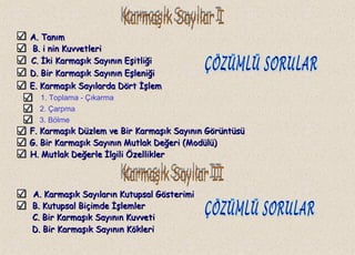 A. TanımA. Tanım
B.B. i nin Kuvvetlerii nin Kuvvetleri
C.C. İki Karmaşık Sayının Eşitliğiİki Karmaşık Sayının Eşitliği
1. Toplama - Çıkarma
2. Çarpma
3. Bölme
A. Karmaşık Sayıların Kutupsal GösterimiA. Karmaşık Sayıların Kutupsal Gösterimi
D. Bir Karmaşık Sayının EşleniğiD. Bir Karmaşık Sayının Eşleniği
E. Karmaşık Sayılarda Dört İşlemE. Karmaşık Sayılarda Dört İşlem
F. Karmaşık Düzlem ve Bir Karmaşık Sayının GörüntüsüF. Karmaşık Düzlem ve Bir Karmaşık Sayının Görüntüsü
G. Bir Karmaşık Sayının Mutlak Değeri (Modülü)G. Bir Karmaşık Sayının Mutlak Değeri (Modülü)
H. Mutlak Değerle İlgili ÖzelliklerH. Mutlak Değerle İlgili Özellikler
B. Kutupsal Biçimde İşlemlerB. Kutupsal Biçimde İşlemler
C. Bir Karmaşık Sayının KuvvetiC. Bir Karmaşık Sayının Kuvveti
D. Bir Karmaşık Sayının KökleriD. Bir Karmaşık Sayının Kökleri
 