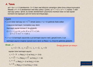 A. TanımA. Tanım
ax2
+ bx + c = 0 denkleminin < 0 iken reel kökünün olmadığını daha önce ortaya koymuştuk.
Mesela x2
+ 1= 0 denkleminin reel kökü yoktur. Çünkü (x2
+ 1 = 0 ⇒ x2
= -1 ) karesi -1 olan
reel sayı yoktur. Şimdi, bu türden denklemlerin çözümünü mümkün kılan ve reel sayılar
kümesini de kapsayan yeni bir küme tanımlayacağız.
∆
 a ve b birer reel sayı ve i = olmak üzere z = a + bi şeklinde ifade edilen
z sayısına karmaşık ( kompleks) sayı denir.
Karmaşık sayılar kümesi C ile gösterilir.
C =
 z = a + bi karmaşık sayısında a ya karmaşık sayının reel ( gerçel) kısmı, b ye
karmaşık sayının imajiner (sanal) kısmı denir ve Re(z) = a, İm(z)=b şeklinde gösterilir.
1−
{ } .1,;: diriveRbabiazz =−∈+=
.)11( 2
dirii −=⇒−=
Örnek ...1
izziziz 3,2,2,32 4321 =−=−=−=
sayıları birer karmaşık sayıdır.
⇒ Re(z1) = 2 ve İm(z1) = -3 tür.
⇒ Re(z2) = ve İm(z2) = -1 dir.
⇒ Re(z3) = -2 ve İm(z3) = 0 dır.
⇒ Re(z4) = 0 ve İm(z4) = 3 tür.
iz 321 −=
iz −= 22 2
23 −=z
iz 34 =
Örneği görmek için tıklayın
Ana Menü
 