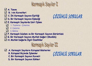 A. TanımA. Tanım
B.B. i nin Kuvvetlerii nin Kuvvetleri
C.C. İki Karmaşık Sayının Eşitliğiİki Karmaşık Sayının Eşitliği
1. Toplama - Çıkarma
2. Çarpma
3. Bölme
A. Karmaşık Sayıların Kutupsal GösterimiA. Karmaşık Sayıların Kutupsal Gösterimi
D. Bir Karmaşık Sayının EşleniğiD. Bir Karmaşık Sayının Eşleniği
E. Karmaşık Sayılarda Dört İşlemE. Karmaşık Sayılarda Dört İşlem
F. Karmaşık Düzlem ve Bir Karmaşık Sayının GörüntüsüF. Karmaşık Düzlem ve Bir Karmaşık Sayının Görüntüsü
G. Bir Karmaşık Sayının Mutlak Değeri (Modülü)G. Bir Karmaşık Sayının Mutlak Değeri (Modülü)
H. Mutlak Değerle İlgili ÖzelliklerH. Mutlak Değerle İlgili Özellikler
B. Kutupsal Biçimde İşlemlerB. Kutupsal Biçimde İşlemler
C. Bir Karmaşık Sayının KuvvetiC. Bir Karmaşık Sayının Kuvveti
D. Bir Karmaşık Sayının KökleriD. Bir Karmaşık Sayının Kökleri
 