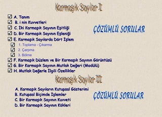 A. TanımA. Tanım
B.B. i nin Kuvvetlerii nin Kuvvetleri
C.C. İki Karmaşık Sayının Eşitliğiİki Karmaşık Sayının Eşitliği
1. Toplama - Çıkarma
2. Çarpma
3. Bölme
A. Karmaşık Sayıların Kutupsal GösterimiA. Karmaşık Sayıların Kutupsal Gösterimi
D. Bir Karmaşık Sayının EşleniğiD. Bir Karmaşık Sayının Eşleniği
E. Karmaşık Sayılarda Dört İşlemE. Karmaşık Sayılarda Dört İşlem
F. Karmaşık Düzlem ve Bir Karmaşık Sayının GörüntüsüF. Karmaşık Düzlem ve Bir Karmaşık Sayının Görüntüsü
G. Bir Karmaşık Sayının Mutlak Değeri (Modülü)G. Bir Karmaşık Sayının Mutlak Değeri (Modülü)
H. Mutlak Değerle İlgili ÖzelliklerH. Mutlak Değerle İlgili Özellikler
B. Kutupsal Biçimde İşlemlerB. Kutupsal Biçimde İşlemler
C. Bir Karmaşık Sayının KuvvetiC. Bir Karmaşık Sayının Kuvveti
D. Bir Karmaşık Sayının KökleriD. Bir Karmaşık Sayının Kökleri
 