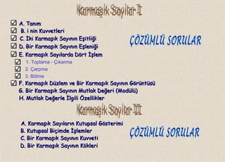 A. TanımA. Tanım
B.B. i nin Kuvvetlerii nin Kuvvetleri
C.C. İki Karmaşık Sayının Eşitliğiİki Karmaşık Sayının Eşitliği
1. Toplama - Çıkarma
2. Çarpma
3. Bölme
A. Karmaşık Sayıların Kutupsal GösterimiA. Karmaşık Sayıların Kutupsal Gösterimi
D. Bir Karmaşık Sayının EşleniğiD. Bir Karmaşık Sayının Eşleniği
E. Karmaşık Sayılarda Dört İşlemE. Karmaşık Sayılarda Dört İşlem
F. Karmaşık Düzlem ve Bir Karmaşık Sayının GörüntüsüF. Karmaşık Düzlem ve Bir Karmaşık Sayının Görüntüsü
G. Bir Karmaşık Sayının Mutlak Değeri (Modülü)G. Bir Karmaşık Sayının Mutlak Değeri (Modülü)
H. Mutlak Değerle İlgili ÖzelliklerH. Mutlak Değerle İlgili Özellikler
B. Kutupsal Biçimde İşlemlerB. Kutupsal Biçimde İşlemler
C. Bir Karmaşık Sayının KuvvetiC. Bir Karmaşık Sayının Kuvveti
D. Bir Karmaşık Sayının KökleriD. Bir Karmaşık Sayının Kökleri
 