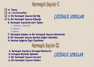 A. TanımA. Tanım
B.B. i nin Kuvvetlerii nin Kuvvetleri
C.C. İki Karmaşık Sayının Eşitliğiİki Karmaşık Sayının Eşitliği
1. Toplama - Çıkarma
2. Çarpma
3. Bölme
A. Karmaşık Sayıların Kutupsal GösterimiA. Karmaşık Sayıların Kutupsal Gösterimi
D. Bir Karmaşık Sayının EşleniğiD. Bir Karmaşık Sayının Eşleniği
E. Karmaşık Sayılarda Dört İşlemE. Karmaşık Sayılarda Dört İşlem
F. Karmaşık Düzlem ve Bir Karmaşık Sayının GörüntüsüF. Karmaşık Düzlem ve Bir Karmaşık Sayının Görüntüsü
G. Bir Karmaşık Sayının Mutlak Değeri (Modülü)G. Bir Karmaşık Sayının Mutlak Değeri (Modülü)
H. Mutlak Değerle İlgili ÖzelliklerH. Mutlak Değerle İlgili Özellikler
B. Kutupsal Biçimde İşlemlerB. Kutupsal Biçimde İşlemler
C. Bir Karmaşık Sayının KuvvetiC. Bir Karmaşık Sayının Kuvveti
D. Bir Karmaşık Sayının KökleriD. Bir Karmaşık Sayının Kökleri
 