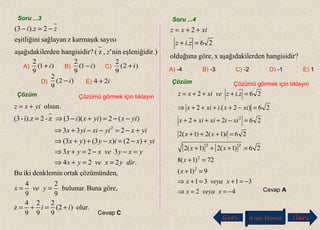 Soru ...3
r.)eşleniğidinin',z(?hangisidirerdenaşağıdakil
sayısıkarmaşıkzsağlayaneşitliğini
2).3(
z
zzi −=−
E)
A) B) C)
D)
)1(
9
2
i+ )1(
9
2
i− )2(
9
2
i+
)2(
9
2
i− i24 +
Çözüm Çözümü görmek için tıklayın
olur.)2(
9
2
9
2
9
4
z
göre,Bunabulunur.
9
2
9
4
,çözümündenortakdenkleminikiBu
.224
323
)2()3()3(
233
)(2))(3(z-2i).z-(3
olsun.
2
ii
yvex
diryxveyx
yxyvexyx
yixixyyx
yixyixiyix
yixyixi
yixz
+=+=
==
==+⇒
=−−=+⇒
+−=−++⇒
+−=−−+⇒
−−=+−⇒=
+=
Cevap C
Soru ...4
?hangisidirerdenaşağıdakilxgöre,olduğuna
26.
2
=+
++=
ziz
xixz
A) -4 B) -3 C) -2 D) -1 E) 1
Çözüm Çözümü görmek için tıklayın
[ ] [ ]
42
3131
9)1(
72)1(8
26)1(2)1(2
26)1(2)1(2
2622
26)2.(2
26.2
2
2
22
2
−==⇒
−=+=+⇒
=+
=+
=+++
=+++
=−++++
=−++++⇒
=+++=
xveyax
xveyax
x
x
xx
ixx
xiixixix
xixixix
zizvexixz
Cevap A
Geri Ana Menü leriİ
 