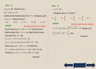 Soru ...5 Soru ...6
Geri Ana Menü leriİ
kaçtır?toplamı
göreolduğuna3birinköklerindendenklemini
0
üzere,olmak,,
2
cba
i-
cbxax
IRcba
++
+
=++
∈
A) 5 B) 9 C) 11 D) 15 E) 17
Çözüm Çözümü görmek için tıklayın
olur.171061halde,O
dır.0106010)6(x
denklemi;0göre,Buna
101)3()3)(3(x.x
6)3(3xx
dir.3olaneşleniği
bununköküdiğerise3birinköklerinde
ndenklemini0katsayılıReel
22
2
22
21
21
2
=++=++
=++⇒=+−−
=++
=+−=+−=
−=++−=+
+−
=++
cba
xxx
cbxax
-i-i
-i-i
-i-
i
cbxax
Cevap E
kaçtır?zgöre,olduğuna
43
1-
iz −=
5
1
5
2
5
3
5
4
1A) B) C) D) E)
Çözüm Çözümü görmek için tıklayın
olur.
5
1
5z
için,olduğu5)4(343
111-
22
===
=−+=⇒−=
−−
z
ziz
Cevap A
 