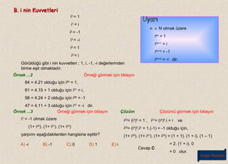 B. i nin KuvvetleriB. i nin Kuvvetleri
i0
= 1
i1
= i
i2
= -1
i3
= -i
i4
= 1
i5
= i
Görüldüğü gibi i nin kuvvetleri ; 1, i, -1, -i değerlerinden
birine eşit olmaktadır.
n ∈ N olmak üzere
i4n
= 1
i4n+1
= i
i4n+2
= -1
i4n+3
= -i dir.
Örnek ...2
84 = 4.21 olduğu için i84
= 1,
61 = 4.15 + 1 olduğu için i61
= i,
98 = 4.24 + 2 olduğu için i98
= -1
47 = 4.11 + 3 olduğu için i47
= -i dir.
Örnek ...3
i2
= -1 olmak üzere
(1+ i20
). (1+ i21
). (1+ i22
)
çarpımı aşağıdakilerden hangisine eşittir?
A) -i B) -1 C) 0 D) 1 E) i
Örneği görmek için tıklayın
Örneği görmek için tıklayın Çözüm Çözümü görmek için tıklayın
i20
= (i4
)5
= 1 , i21
= (i4
)5
.i = i ve
i22
= (i4
)5
.i2
= 1.(-1) = -1 olduğu için,
(1+ i20
). (1+ i21
). (1+ i22
) = (1 + 1). (1 + i). (1 – 1)
= 2. (1 + i). 0
= 0 olur.
Cevap C
Ana Menü
 