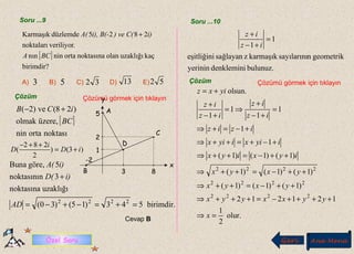 Soru ...9 Soru ...10
Geri Ana Menü
[ ]
birimdir?
kaçuzaklığıolannoktasınaortaninnın
.veriliyornoktaları
2825düzlemdeKarmaşık
BCA
i)) ve C(i), B(-A( +
A) B) C) D) E)3 32 13 525
Çözüm Çözümü görmek için tıklayın
.
.
3
1
2
8
5
.
.
x
y
A
B
D
C
-2
[ ]
noktasıortanin
üzere,olmak
)28(ve)2(
BC
iCB +−
)3()
2
282
( iD
i
D +=
++−
birimdir.543)15()30(
uzaklığınoktasına
3noktasının
5göre,Buna
2222
=+=−+−=
+
AD
i)D(
i)A(
Cevap B
bulunuz.denkleminiyerinin
geometriknsayılarınıkarmaşıkzsağlayaneşitliğini
1
1
=
+−
+
iz
iz
Çözüm Çözümü görmek için tıklayın
olur.
2
1
121212
)1()1()1(
)1()1()1(
)1()1()1(
1
1
1
1
1
1
olsun.
2222
2222
2222
=⇒
++++−=+++⇒
++−=++⇒
++−=++⇒
++−=++⇒
+−+=++⇒
+−=+⇒
=
+−
+
⇒=
+−
+
+=
x
yyxxyyx
yxyx
yxyx
iyxiyx
iyixiyix
iziz
iz
iz
iz
iz
yixz
Özel Soru
 