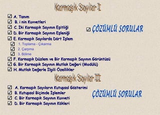 A. TanımA. Tanım
B.B. i nin Kuvvetlerii nin Kuvvetleri
C.C. İki Karmaşık Sayının Eşitliğiİki Karmaşık Sayının Eşitliği
1. Toplama - Çıkarma
2. Çarpma
3. Bölme
A. Karmaşık Sayıların Kutupsal GösterimiA. Karmaşık Sayıların Kutupsal Gösterimi
D. Bir Karmaşık Sayının EşleniğiD. Bir Karmaşık Sayının Eşleniği
E. Karmaşık Sayılarda Dört İşlemE. Karmaşık Sayılarda Dört İşlem
F. Karmaşık Düzlem ve Bir Karmaşık Sayının GörüntüsüF. Karmaşık Düzlem ve Bir Karmaşık Sayının Görüntüsü
G. Bir Karmaşık Sayının Mutlak Değeri (Modülü)G. Bir Karmaşık Sayının Mutlak Değeri (Modülü)
H. Mutlak Değerle İlgili ÖzelliklerH. Mutlak Değerle İlgili Özellikler
B. Kutupsal Biçimde İşlemlerB. Kutupsal Biçimde İşlemler
C. Bir Karmaşık Sayının KuvvetiC. Bir Karmaşık Sayının Kuvveti
D. Bir Karmaşık Sayının KökleriD. Bir Karmaşık Sayının Kökleri
 