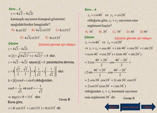 Soru ...3
?hangisidirerdenaşağıdakil
gösterimikutupsalsayısınınkarmaşık
2424 iz −=
Çözüm Çözümü görmek için tıklayın
dir.
göre,Buna
olur.
ve
,olduğundanzz
olur.
alınırsa,eparantezinzsayısı
olur.
°°°
°
=+=
==⇒
−==
+=














−+=








−=
=−=
=−+=⇒
−=
3158)315sin.315cos8
315arg
2
1
sin
2
1
cos
)sin..(cos
2
1
.
2
1
8
2
2
2
2
8
82424
8)24()24(
2424
22
cisi(z
(z)
i
iiz
iz
z
iz
θ
θθ
θθ
Cevap E
Soru ...4
kaçtır?argümenti
esassayısınıngöre,olduğuna
20ve40
21
21
zz
ciszcisz
+
== °°
Çözüm Çözümü görmek için tıklayın
Cevap C
Geri Ana Menü leriİ
E)
A) B) C)
D)
°
1354cis
°
13524 cis °
3158cis
°
31524 cis °
1358cis
A) B) C) D) E)
°
10 °
20 °
30 °
40 °
60
dir.03argümentiesas
sayısınınkarmaşıkolduğundan
)03sin.03(cos01cos2
01cos.03sin.201cos.03cos.2
2
0240
cos.
2
0240
sin2.
2
0240
cos.
2
0240
cos2
)02sin40sin()02cos40(cos
02sin.02cos40sin.40cos
20ve40
21
21
21
°
°°°
°°°°
°°°°
°°°°
°°°°
°°°°
°°
+
+=
+=
−+
+
−+
=
+++=
+++=+⇒
==
zz
i
i
i
i
iizz
ciszcisz
 