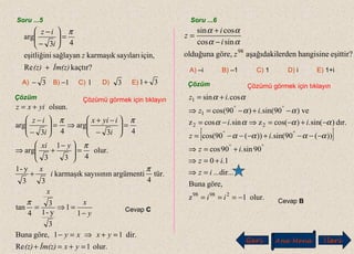 Soru ...5
kaçtır?Re
için,sayılarıkarmaşıksağlayaneşitliğini
43
arg
İm(z)(z)
z
i
iz
+
=





−
− π
Çözüm Çözümü görmek için tıklayın
Cevap C
A) B) C) D) E)3− 1− 1 3 31+
olur.1Re
dir.11göre,Buna
1
1
3
y-1
3
4
tan
tür.
4
argümentisayısınınkarmaşık
33
y-1
olur.
43
1
3
arg
43
arg
43
arg
olsun.
=+=+
=+⇒=−
−
=⇒=
+
=




 −
+⇒
=





−
−+
⇒=





−
−
+=
yxİm(z)(z)
yxxy
y
x
x
i
x
yxi
i
iyix
i
iz
yixz
π
π
π
ππ
Çözüm Çözümü görmek için tıklayın
Cevap B
eşittir?hangisineerdenaşağıdakilgöre,olduğuna
sincos
cossin
98
z
i
i
z
αα
αα
−
+
=
A) –i B) –1 C) 1 D) i E) 1+i
Soru ...6
[ ]
olur.1z
göre,Buna
...dir...
1.0
90sin.90cos
))(90sin(.))(90cos(
dır.)sin(.)cos(zsin.cosz
ve)90sin(.)90(cos
cos.sin
29898
22
1
1
−===
=⇒
+=⇒
+=⇒
−−−+−−−=
−+−=⇒−=
−+−=⇒
+=
°°
°°
°°
ii
iz
iz
iz
iz
ii
iz
iz
αααα
αααα
αα
αα
Geri Ana Menü leriİ
 