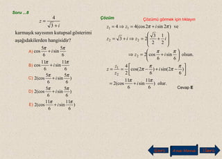 Soru ...8
?hangisidirerdenaşağıdakil
gösterimikutupsalsayısınınkarmaşık
3
4
i
z
+
=
A)
6
5
sin
6
5
cos
ππ
i+
B)
C)
D)
E)
6
11
sin
6
11
cos
ππ
i+
)
6
5
sin
6
5
(cos2
ππ
i+
)
6
5
sin
6
5
(cos2
ππ
i+
)
6
11
sin
6
11
(cos2
ππ
i+
Çözüm Çözümü görmek için tıklayın
Cevap E
olur.)
6
11
sin
6
11
(cos2
)
6
2sin()
6
2cos(
2
4
olsun.
6
sin
6
cos2
2
1
2
3
23
ve)2sin2(cos44
2
1
2
22
11
ππ
π
π
π
π
ππ
ππ
i
i
z
z
z
iz
iziz
izz
+=






−+−==






+=⇒








+=⇒+=
+=⇒=
Geri Ana Menü leriİ
 