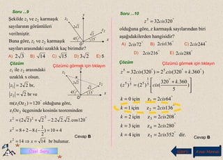 Soru ...9 Soru ...10
Geri Ana Menü
Çözüm Çözümü görmek için tıklayın
?hangisidirerdenaşağıdakil
biriansayılarındkarmaşıkzgöre,olduğuna
320325 °
= cisz
E)
A) B) C)
D)
°
722cis
°
1362cis °
2442cis
°
2162cis °
2882cis
dir.3522ziçin4
2802ziçin3
2082ziçin2
1362ziçin1
642ziçin0
)
5
360.320
(.)2()(
)360.320(.2)320(32
5
4
3
2
1
5
1
55
1
5
55
°
°
°
°
°
°
°°°
==
==
==
==
==







 +
=
+==
cisk
cisk
cisk
cisk
cisk
k
cisz
kciscisz
Cevap B
birimdir?kaçuzaklıkarasındakisayıları
karmaşıkvegöre,Buna
r.verilmişti
igörüntülernsayılarını
karmaşıkveŞekilde
21
21
zz
zz
Çözüm
Çözümü görmek için tıklayın
Cevap B
A) B) C) D) E) 532 14 15 23
°
15
°
45
22
2
1z
2z
x
y
O
.
.
°
15
°
45
22
2
1z
2z
x
y
O
.
.
x
bulunur.br1414
410)
2
1
.(828
120cos.2.22.22)22(
enteoremindkosinüsüçgenindeOzz
göre,olduğuna120)Ozzm(
br ve2
br,22
olsun.uzaklık x
arasındakiile
2
2
222
21
21
2
1
21
=⇒=
+=−−+=
−+=
=
=
=
°
°
xx
x
x
z
z
zz
Özel Soru
 
