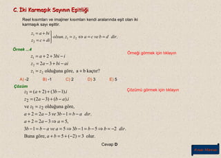 C. İki Karmaşık Sayının EşitliğiC. İki Karmaşık Sayının Eşitliği
Reel kısımları ve imajiner kısımları kendi aralarında eşit olan iki
karmaşık sayı eşittir.
.. 21
2
1
dirdbvecazzolsun
dicz
biaz
==⇔=



+=
+=
Örnek ...4
Örneği görmek için tıklayın
Çözüm
Çözümü görmek için tıklayın
kaçtır?bagöre,olduğuna
32
32
21
2
1
+=
−+−=
−++=
zz
aibiaz
ibiaz
A) -2 B) -1 C) 2 D) 3 E) 5
olur.3)2(5,göreBuna
.2513513
,5322
.13322
göre,olduğunave
).()32(
).13()2(
21
2
1
=−+=+
−=⇒−=−⇒=−=−
=⇒−=+
−=−−=+
=
−+−=
−++=
ba
dirbbbaveabb
aaa
dırabbveaa
zz
iabaz
ibaz
Cevap D
Ana Menü
 