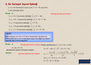 D. Bir Karmaşık Sayının EşleniğiD. Bir Karmaşık Sayının Eşleniği
.' denireşleniğininz
sayısınabiaziçinsayısıkarmaşıkbiaz −=+=
Örnek ...5 Örneği görmek için tıklayın
.53:eşleniğisayısının53.5
.3:eşleniğisayısının3.4
.5:eşleniğisayısının5.3
.32:eşleniğisayısının32.2
.4:eşleniğisayısının41
55
44
33
22
11
diriziz
diriziz
tirzz
türiziz
diriziz.
+=−=
−==
==
−−=−=
−=+=
Reel katsayılı ax2
+bx+c=0 ikinci dereceden denkleminin
köklerinden biri z=m+ni karmaşık sayısı ise diğeri bu kökün
eşleniği olan z=m-ni sayısıdır.
Örnek ...6
x2
- 2x + 5 = 0
denkleminin çözüm kümesini bulalım.
Çözüm Çözümü görmek için tıklayın
Verilen denklemde a = 1, b = -2, c = 5 tir.
( )
( )
{ } .21,21
.2121
21
2
162
1.2
162
2
,165.1.424
21
2
2,1
22
diriiÇ
dirixveixise
i
i
a
b
x
acb
+−=
+=−=
±=
±
=
−±−−
=
∆+−
=
−=−−=−=∆
Örneği görmek için tıklayın
Ana Menü
 
