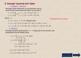 E. Karmaşık Sayılarda Dört İşlemE. Karmaşık Sayılarda Dört İşlem
1. Toplama - Çıkarma
Karmaşık sayılar toplanırken ya da çıkarılırken reel ve
sanal kısımlar kendi aralarında toplanır ya da çıkarılır.
⇒



+=
+=
dicz
biaz
2
1
.)()(
)()(
21
21
diridbcazz
veidbcazz
−+−=−
+++=+
Örnek ...7 Örneği görmek için tıklayın
.55)4())3(2()43()2(
31)4()32()43()2(
göre,olduğuna432
21
21
21
diriiiiizz
iiiiizz
izveiz
−=−−+−−=+−−−=−
+−=+−+−=+−+−=+
+−=−=
2. Çarpma
Karmaşık sayılarda çarpma işlemi, i2
= -1 olduğu göz önüne alınarak, reel
sayılardakine benzer şekilde yapılır.
.21 olsundiczvebiaz +=+=
)).((. 21 dicbiazz ++=
dbcibdiaca
idibcibdiaca
....
)1(,.... 22
−++=
−=+++=
22
1111
21
.)).((.
)()(.
bazzbiabiazz
ibcadbdaczz
+=⇒−+=
++−=
Ana Menü leriİ
 