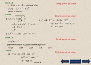 Örnek ...8 Örneği görmek için tıklayın
Çözümü görmek için tıklayın
Örnek ...9
Örneği görmek için tıklayın
?hangisidirerdenaşağıdakilsonucuçarpımının
)2.()2( 33
ii +−
A) 125 B) 64 C) 27 D) 8i E) 4i
Çözüm
Çözümü görmek için tıklayın
[ ]
.1255
)14()12(
)2).(2()2.()2(
3
3322
333
tir
iiii
==
+=+=
+−=+−
Cevap A Geri Ana Menü leriİ
yapalım.iişlemlerin
..
,göreolduğuna221
2
11121
21
zzzzz
izveiz +=+=
1. 2. 3.
Çözüm
)2).(21(. 21 iizz ++=
i
i
iiii
5
)1(252
)1(,242 22
=
−++=
−=+++=
1.
541)21)(21(. 11 =+=−+= iizz2.
.43
)1(441441
)2(2.1.21)21(
2
222
1
oluri
iii
iiiz
+−=
−++=++=
++=+=3.
 