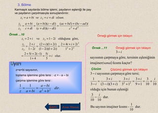 3. Bölme
Karmaşık sayılarda bölme işlemi, paydanın eşleniği ile pay
ve paydanın çarpılmasıyla sonuçlandırılır.
.21 olsundiczvebiaz +=+=
22
2
1 )()(
))((
))((
dc
iadbcbdac
dicdic
dicbia
dic
bia
z
z
+
−++
=
−+
−+
=
+
+
=
Örnek ...10 Örneği görmek için tıklayın
olur.
5
5
41
)1(252
21
242
)21)(21(
)21)(2(
21
2
göre,olduğuna21ve2
22
2
2
1
21
i
ii
iii
ii
ii
i
i
z
z
iziz
==
+
−++
=
+
+++
=
+−
++
=
−
+
=
−=+=
z=a+bi sayısının,
toplama işlemine göre tersi : -z = - a – bi
çarpma işlemine göre tersi :
.
11
22
dir
ba
bia
biaz +
−
=
+
=
Örnek ...11 Örneği görmek için tıklayın
kaçtır?kısmıimajiner
neşleniğinitersiningöre,çarpmayasayısının
3
(sanal)
i−
Çözüm Çözümü görmek için tıklayın
dur.
10
1
-kısmıimajinersayınınBu
dur.
1010
3
eşleniğibununiçinolduğu
1010
3
19
3
13
3
)3)(3(
3
3
1
tersi;göreçarpmayasayısının3
22
i
iii
ii
i
i
i
−
+=
+
+
=
+
+
=
+−
+
=
−
−
Geri Ana Menü
 
