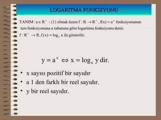 LOGARİTMA FONKSİYONULOGARİTMA FONKSİYONU
.gösterilirilexlog)x(f,RR:f
denir.fonksiyonulogaritmagöretabanınaanafonksiyonuters
nunfonksiyonuaf(x),RR:füzereolmak{1}-Ra:TANIM
a
x
=→
=→∈
+
++
• x sayısı pozitif bir sayıdır
• a 1 den farklı bir reel sayıdır.
• y bir reel sayıdır.
dir.ylogxay a
x
=⇔=
 