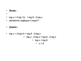 ? ?rnek :
?
? log x + 2.log 1/x = log 8 - 2.log x
? denklemini sa?layan x ka?t?r?
? ??zm :
? log x + 2.log1/x = log 8 - 2.log x
? log x - 2.log x = log 8 - 2.log x
? log x = log 8
? x = 8
 