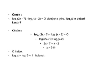 ? ?rnek :
? Iog7
(2x - 7) - Iog7
(x - 2) = O oldu?una g?re, log5
x in de?eri
ka?t?r?
? ??zm :
? Iog7
(2x - 7) - Iog7
(x - 2) = O
? log7
(2x-7) = log7
(x-2)
? 2x - 7 = x - 2
? x = 5 tir.
? O halde,
? Iog5
x = Iog5
5 = 1 bulunur.
 
