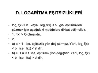 D. LOGAR?TMA E?iTSiZL?KLER?
? loga
f(x) > b veya loga
f(x) < b gibi e?itsizlikleri
??zmek i?in a?a??daki maddelere dikkat edilmelidir.
? 1. f(x) > O olmal?d?r.
? 2.
? a) a > 1 ise, e?itsizlik y?n de?i?tirmez. Yani, loga
f(x)
< b ise f(x) < ab
dir.
? b) O < a < 1 ise, e?itsizlik y?n de?i?tirir. Yani, loga
f(x)
< b ise f(x) > ab
dir.
 