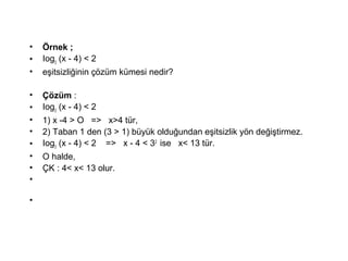 ? ?rnek ;
? Iog3
(x - 4) < 2
? e?itsizli?inin ??zm kmesi nedir?
? ??zm :
? Iog3
(x - 4) < 2
? 1) x -4 > O => x>4 tr,
? 2) Taban 1 den (3 > 1) byk oldu?undan e?itsizlik y?n de?i?tirmez.
? Iog3
(x - 4) < 2 => x - 4 < 32
ise x< 13 tr.
? O halde,
? ?K : 4< x< 13 olur.
?
?
 
