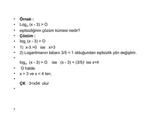 ? ?rnek :
? Log3/5 (x - 3) > O
? e?itsizli?inin ??zm kmesi nedir?
? ??zm :
? Iog3
(x - 3) > O
? 1) x-3 >0 ise x>3
? 2) Logaritman?n taban? 3/5 < 1 oldu?undan e?itsizlik y?n de?i?tirir.
?
log3/5 (x - 3) > O ise (x - 3) < (3/5)0
ise x<4
? O halde
? x > 3 ve x < 4 ten,
?
?K : 3<x54 olur
?
?
 
