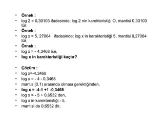 ? ?rnek :
? log 2 = 0,30103 ifadesinde; log 2 nin karekteristi?i O, mantisi 0,30103
tr.
? ?rnek :
? log x = 5, 27064 ifadesinde; log x in karakteristi?i 5, mantisi 0,27064
tr,
? ?rnek :
? log x = - 4,3468 ise,
? log x in karekteristi?i ka?t?r?
? ??zm :
? log x=-4,3468
? log x = - 4 - 0,3468
? mantis [0,1) aras?nda olmas? gerekti?inden,
? log x = -4-1 +1 -0,3468
? log x = - 5 + 0,6532 den,
? log x in karekteristi?i - 5,
? mantisi de 0,6532 dir,
 