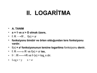 II. LOGAR?TMA
? A. TANIM
? a = 1 ve a > O olmak zere,
? f: R R+
, f(x) = ax
? fonksiyonu birebir ve ?rten oldu?undan ters fonksiyonu
vard?r.
? f(x) = aX
fonksiyonunun tersine logaritma fonksiyonu denir.
? f: R ? R+
ve f(x) = ax
ise,
? f-1
: R+
>R ve f-1
(x) = loga
x dir.
? Loga
x = y x = ay
 
