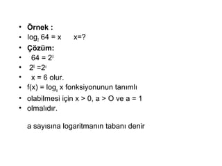 ? ?rnek :
? Iog2 64 = x x=?
? ??zm:
? 64 = 2X
? 26
=2x
? x = 6 olur.
? f(x) = loga
x fonksiyonunun tan?ml?
? olabilmesi i?in x > 0, a > O ve a = 1
? olmal?d?r.
a say?s?na logaritman?n taban? denir
 