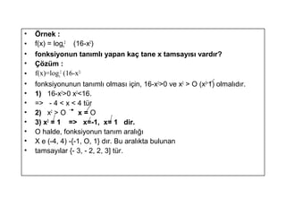 ? ?rnek :
? f(x) = logx
2
(16-x2
)
? fonksiyonun tan?ml? yapan ka? tane x tamsay?s? vard?r?
? ??zm :
? f(x)=logx
2
(16-x2)
? fonksiyonunun tan?ml? olmas? i?in, 16-x2
>0 ve x2
> O (x2=
1) olmal?d?r.
? 1) 16-x2
>0 x2
<16.
? => - 4 < x < 4 tr
? 2) x2
> O x = O
? 3) x2
= 1 => x=-1, x= 1 dir.
? O halde, fonksiyonun tan?m aral???
? X e (-4, 4) -{-1, O, 1} d?r. Bu aral?kta bulunan
? tamsay?lar {- 3, - 2, 2, 3] tr.
 