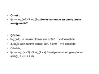? ?rnek :
? f(x) = log2
(x-2)-3.log2
(7-x) fonksiyonunun en geni? tan?m
aral??? nedir?
? ??zm :
? log2
(x-2) in tan?ml? olmas? i?in, x-2>0 x>2 olmal?d?r.
? 3.log2
(7-x) in tan?ml? olmas? i?in, 7-x>0 x<7 olmal?d?r.
? O halde,
? f(x) = Iog2
(x - 2) - 3.log2
(7 - x) fonksiyonunun en geni? tan?m
aral???, 2 < x < 7 dir.
 